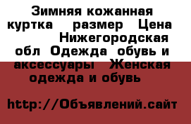 Зимняя кожанная куртка 44 размер › Цена ­ 8 000 - Нижегородская обл. Одежда, обувь и аксессуары » Женская одежда и обувь   